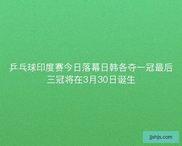 乒乓球印度赛今日落幕日韩各夺一冠最后三冠将在3月30日诞生
