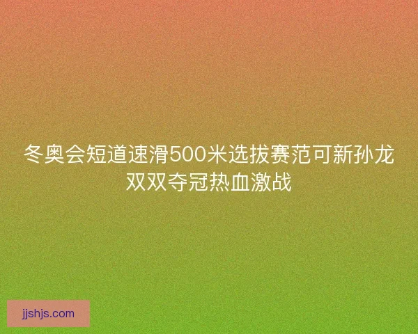 冬奥会短道速滑500米选拔赛范可新孙龙双双夺冠热血激战