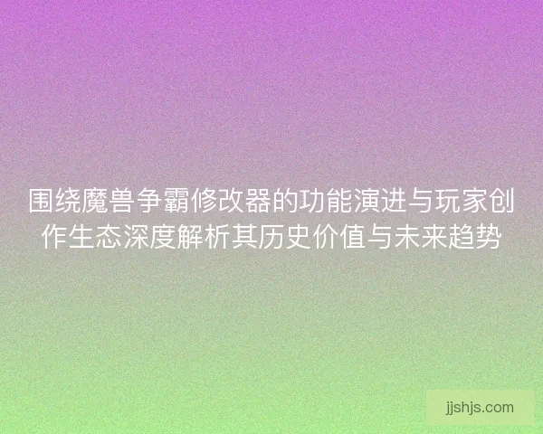 围绕魔兽争霸修改器的功能演进与玩家创作生态深度解析其历史价值与未来趋势
