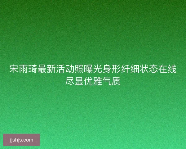 宋雨琦最新活动照曝光身形纤细状态在线尽显优雅气质