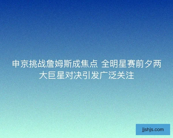 申京挑战詹姆斯成焦点 全明星赛前夕两大巨星对决引发广泛关注