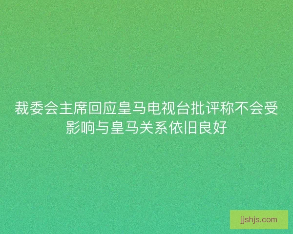 裁委会主席回应皇马电视台批评称不会受影响与皇马关系依旧良好 裁委会主席回应皇马电视台批评称不会受影响与皇马关系依旧良好