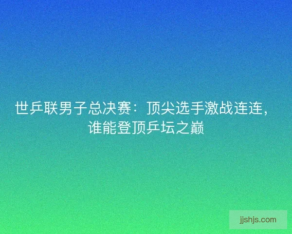 世乒联男子总决赛：顶尖选手激战连连，谁能登顶乒坛之巅