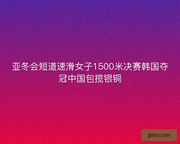亚冬会短道速滑女子1500米决赛韩国夺冠中国包揽银铜 亚冬会短道速滑女子1500米决赛韩国夺冠中国包揽银铜