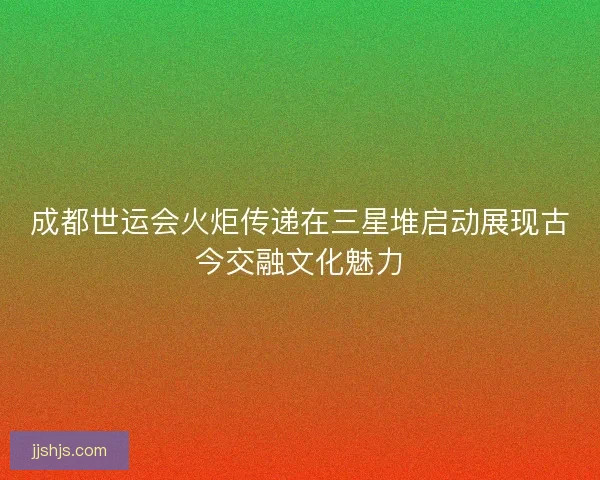 成都世运会火炬传递在三星堆启动展现古今交融文化魅力