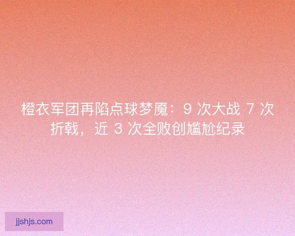 橙衣军团再陷点球梦魇：9 次大战 7 次折戟，近 3 次全败创尴尬纪录