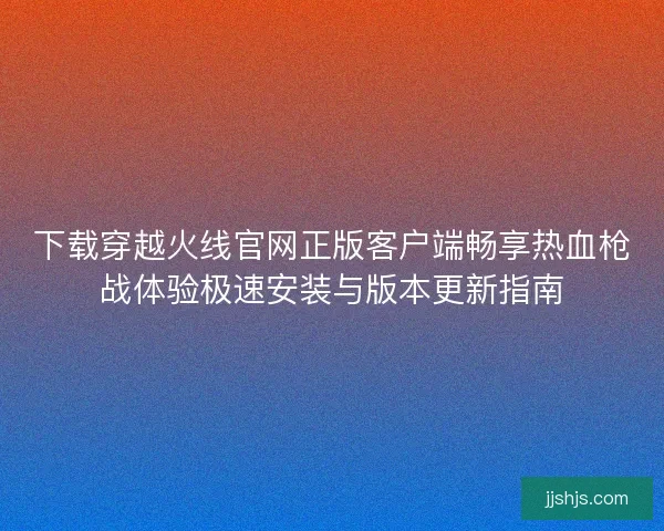 下载穿越火线官网正版客户端畅享热血枪战体验极速安装与版本更新指南