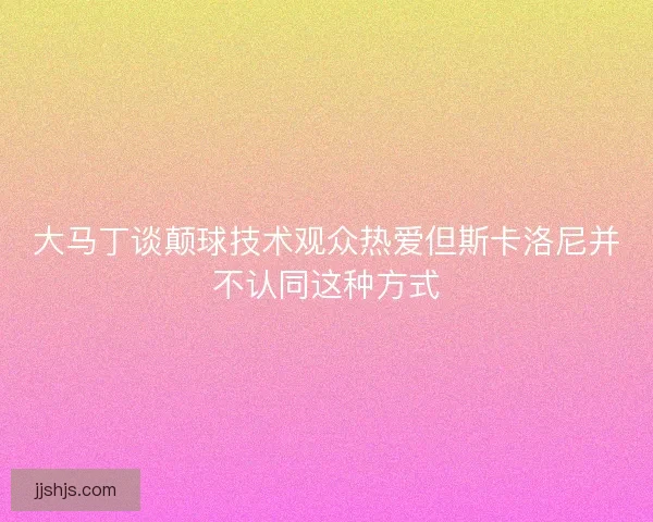 大马丁谈颠球技术观众热爱但斯卡洛尼并不认同这种方式
