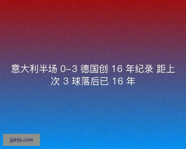 意大利半场 0-3 德国创 16 年纪录 距上次 3 球落后已 16 年